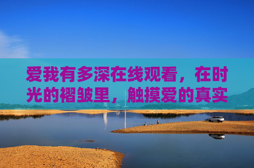 爱我有多深在线观看,在时光的褶皱里,触摸爱的真实模样,爱我有多深,时光褶皱里的真实模样 爱我有多深在线观看,在时光的褶皱里,触摸爱的真实模样,爱我有多深,时光褶皱里的真实模样