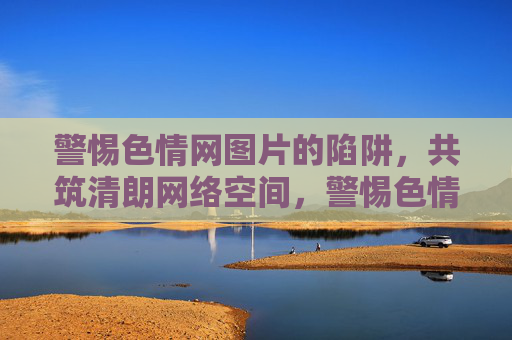 警惕色情网图片的陷阱,共筑清朗网络空间,警惕色情网图片陷阱,共筑清朗网络空间 警惕色情网图片的陷阱,共筑清朗网络空间,警惕色情网图片陷阱,共筑清朗网络空间