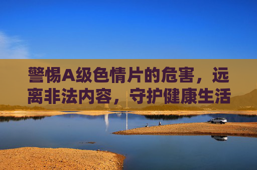 警惕A级色情片的危害,远离非法内容,守护健康生活,警惕A级色情片危害,远离非法内容守护健康生活 警惕A级色情片的危害,远离非法内容,守护健康生活,警惕A级色情片危害,远离非法内容守护健康生活