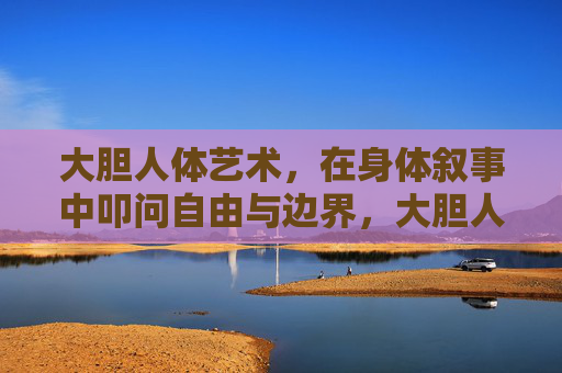 大胆人体艺术,在身体叙事中叩问自由与边界,大胆人体艺术,身体叙事叩问自由与边界 大胆人体艺术,在身体叙事中叩问自由与边界,大胆人体艺术,身体叙事叩问自由与边界