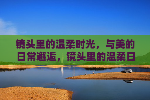 镜头里的温柔时光,与美的日常邂逅,镜头里的温柔日常,与美的不期而遇 镜头里的温柔时光,与美的日常邂逅,镜头里的温柔日常,与美的不期而遇