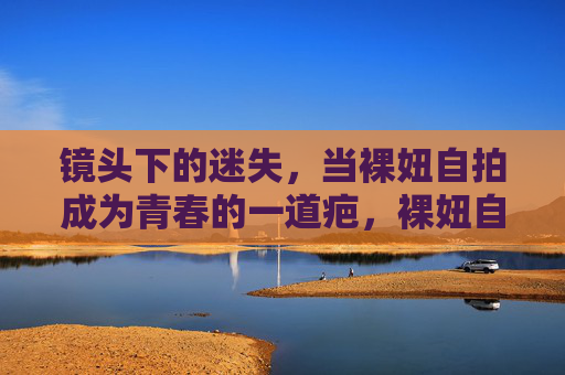 镜头下的迷失,当裸妞自拍成为青春的一道疤,裸妞自拍,镜头下青春的一道疤 镜头下的迷失,当裸妞自拍成为青春的一道疤,裸妞自拍,镜头下青春的一道疤