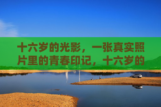 十六岁的光影,一张真实照片里的青春印记,十六岁的光影,真实照片里的青春印记 十六岁的光影,一张真实照片里的青春印记,十六岁的光影,真实照片里的青春印记