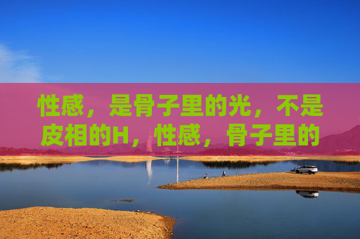 性感,是骨子里的光,不是皮相的H,性感,骨子里的光,非皮相之表 性感,是骨子里的光,不是皮相的H,性感,骨子里的光,非皮相之表