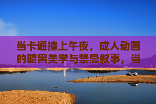 当卡通撞上午夜,成人动画的暗黑美学与禁忌叙事,当卡通撞上午夜,成人动画的暗黑美学与禁忌叙事 当卡通撞上午夜,成人动画的暗黑美学与禁忌叙事,当卡通撞上午夜,成人动画的暗黑美学与禁忌叙事