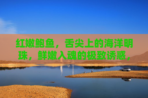 红嫩鲍鱼,舌尖上的海洋明珠,鲜嫩入魂的极致诱惑,红嫩鲍鱼,舌尖入魂的海洋明珠 红嫩鲍鱼,舌尖上的海洋明珠,鲜嫩入魂的极致诱惑,红嫩鲍鱼,舌尖入魂的海洋明珠
