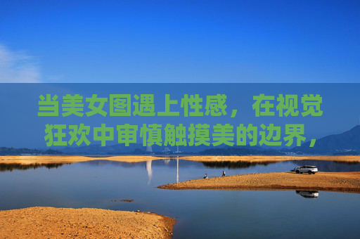 当美女图遇上性感,在视觉狂欢中审慎触摸美的边界,视觉狂欢中的美之边界,性感与审慎 当美女图遇上性感,在视觉狂欢中审慎触摸美的边界,视觉狂欢中的美之边界,性感与审慎