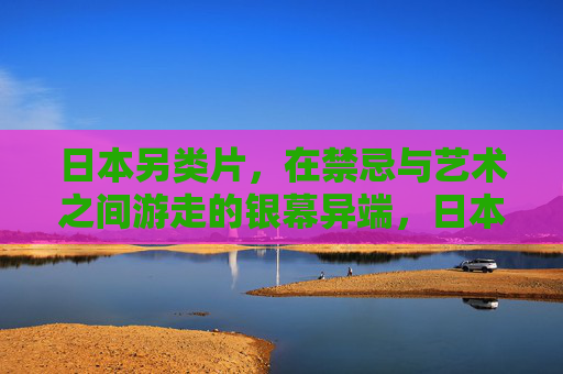 日本另类片,在禁忌与艺术之间游走的银幕异端,日本另类片,禁忌与艺术间的银幕异端 日本另类片,在禁忌与艺术之间游走的银幕异端,日本另类片,禁忌与艺术间的银幕异端
