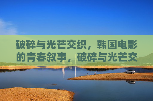 破碎与光芒交织,韩国电影的青春叙事,破碎与光芒交织,韩国电影的青春叙事 破碎与光芒交织,韩国电影的青春叙事,破碎与光芒交织,韩国电影的青春叙事