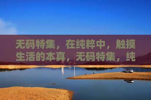 无码特集,在纯粹中,触摸生活的本真,无码特集,纯粹中的生活本真 无码特集,在纯粹中,触摸生活的本真,无码特集,纯粹中的生活本真