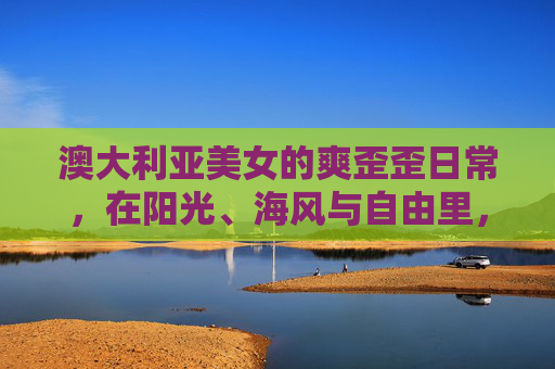 澳大利亚美女的爽歪歪日常，在阳光、海风与自由里，活成行走的风景，澳大利亚美女，阳光海风自由，活成行走的风景