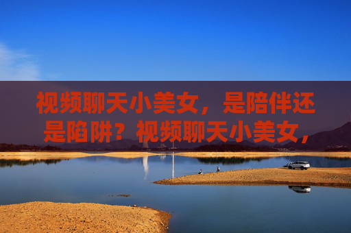 视频聊天小美女,是陪伴还是陷阱?视频聊天小美女,陪伴还是陷阱? 视频聊天小美女,是陪伴还是陷阱?视频聊天小美女,陪伴还是陷阱?