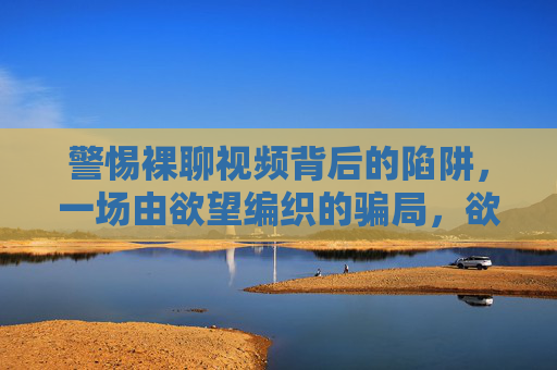 警惕裸聊视频背后的陷阱,一场由欲望编织的骗局,欲望陷阱,裸聊视频背后的骗局 警惕裸聊视频背后的陷阱,一场由欲望编织的骗局,欲望陷阱,裸聊视频背后的骗局
