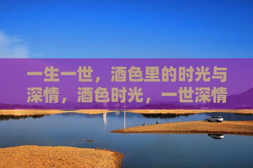 一生一世,酒色里的时光与深情,酒色时光,一世深情 一生一世,酒色里的时光与深情,酒色时光,一世深情