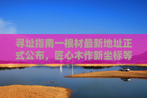 寻址指南一根材最新地址正式公布,匠心木作新坐标等你来!寻址指南一根材最新地址公布 匠心木作新坐标等你来 寻址指南一根材最新地址正式公布,匠心木作新坐标等你来!寻址指南一根材最新地址公布 匠心木作新坐标等你来