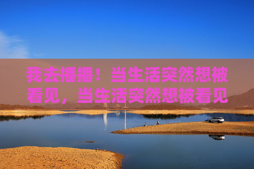 我去播播!当生活突然想被看见,当生活突然想被看见,我去播播! 我去播播!当生活突然想被看见,当生活突然想被看见,我去播播!