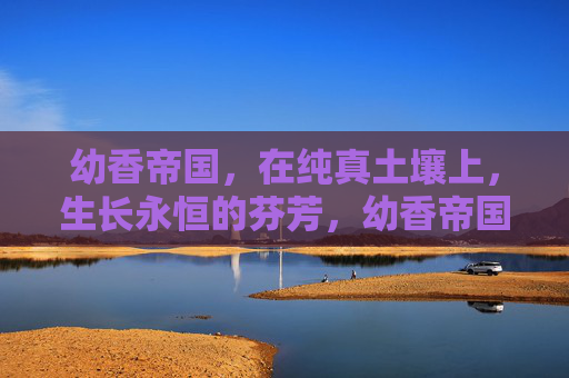 幼香帝国,在纯真土壤上,生长永恒的芬芳,幼香帝国,纯真土壤上的永恒芬芳 幼香帝国,在纯真土壤上,生长永恒的芬芳,幼香帝国,纯真土壤上的永恒芬芳