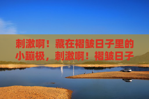 刺激啊!藏在褶皱日子里的小蹦极,刺激啊!褶皱日子的小蹦极 刺激啊!藏在褶皱日子里的小蹦极,刺激啊!褶皱日子的小蹦极