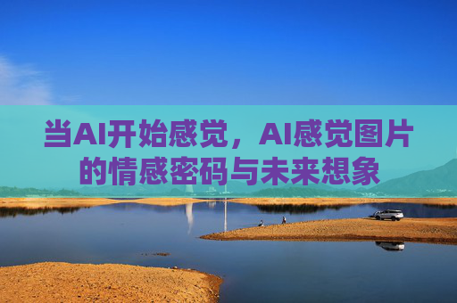 当AI开始感觉,AI感觉图片的情感密码与未来想象 当AI开始感觉,AI感觉图片的情感密码与未来想象