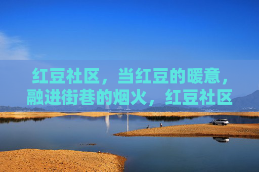红豆社区，当红豆的暖意，融进街巷的烟火，红豆社区，暖意融烟火街巷