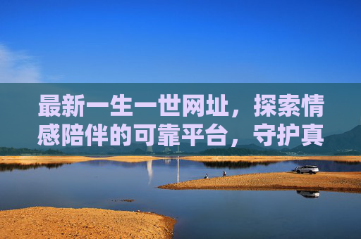 最新一生一世网址,探索情感陪伴的可靠平台,守护真挚联结 最新一生一世网址,探索情感陪伴的可靠平台,守护真挚联结