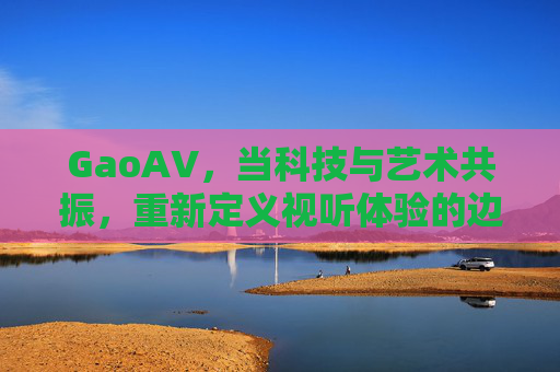 GaoAV,当科技与艺术共振,重新定义视听体验的边界 GaoAV,当科技与艺术共振,重新定义视听体验的边界