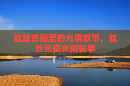 丝丝色图里的光阴叙事,丝丝色图光阴叙事 丝丝色图里的光阴叙事,丝丝色图光阴叙事