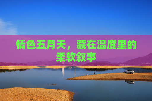 情色五月天,藏在温度里的柔软叙事 情色五月天,藏在温度里的柔软叙事