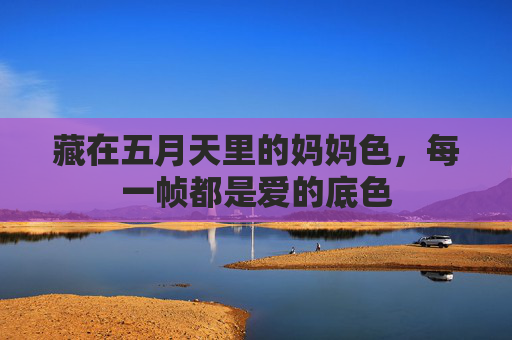 藏在五月天里的妈妈色,每一帧都是爱的底色 藏在五月天里的妈妈色,每一帧都是爱的底色