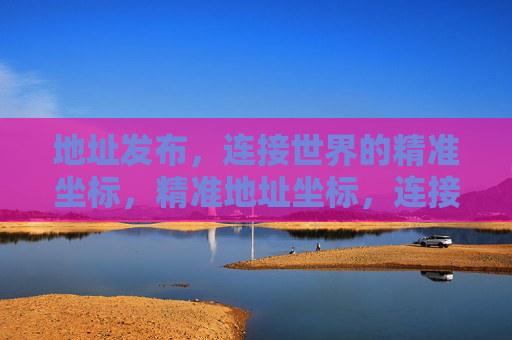 地址发布,连接世界的精准坐标,精准地址坐标,连接世界的发布 地址发布,连接世界的精准坐标,精准地址坐标,连接世界的发布