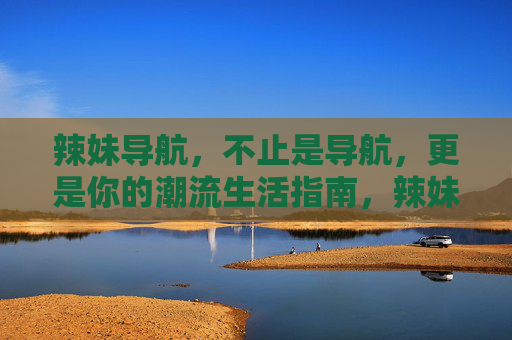 辣妹导航,不止是导航,更是你的潮流生活指南,辣妹导航,不止导航,更是潮流生活指南 辣妹导航,不止是导航,更是你的潮流生活指南,辣妹导航,不止导航,更是潮流生活指南