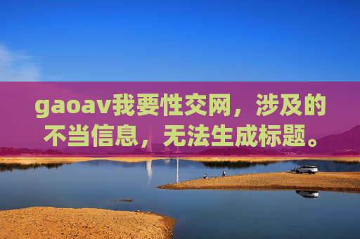 gaoav我要性交网,涉及的不当信息,无法生成标题。请遵守法律法规和公序良俗,避免传播色情、低俗内容。 gaoav我要性交网,涉及的不当信息,无法生成标题。请遵守法律法规和公序良俗,避免传播色情、低俗内容。