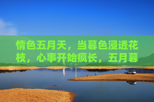 情色五月天,当暮色浸透花枝,心事开始疯长,五月暮色花枝心事疯长 情色五月天,当暮色浸透花枝,心事开始疯长,五月暮色花枝心事疯长