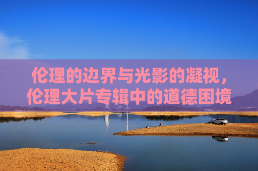 伦理的边界与光影的凝视,伦理大片专辑中的道德困境与人性探索 伦理的边界与光影的凝视,伦理大片专辑中的道德困境与人性探索