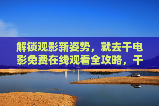 解锁观影新姿势，就去干电影免费在线观看全攻略，干电影免费在线观看全攻略