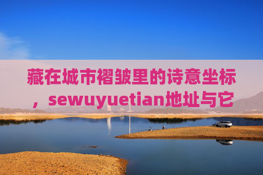藏在城市褶皱里的诗意坐标,sewuyuetian地址与它的时光故事,sewuyuetian,城市褶皱里的诗意时光坐标 藏在城市褶皱里的诗意坐标,sewuyuetian地址与它的时光故事,sewuyuetian,城市褶皱里的诗意时光坐标