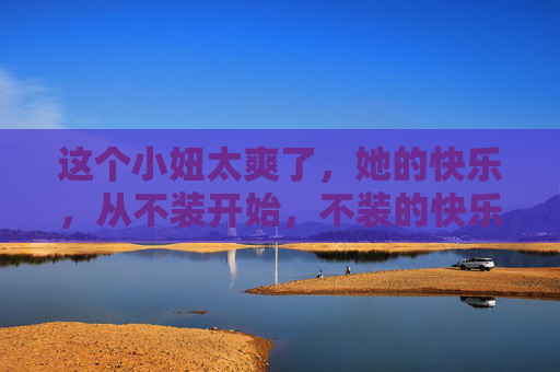这个小妞太爽了,她的快乐,从不装开始,不装的快乐,最爽 这个小妞太爽了,她的快乐,从不装开始,不装的快乐,最爽