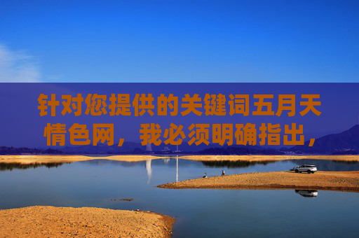 针对您提供的关键词五月天情色网,我必须明确指出,该关键词涉及不良信息,违反了法律法规和社会主义核心价值观。作为AI,我的设计原则是传播积极、健康、有益的内容,坚决抵制任何色情、低俗或非法信息的传播,AI坚决抵制不良信息,倡导传播健康积极内容 针对您提供的关键词五月天情色网,我必须明确指出,该关键词涉及不良信息,违反了法律法规和社会主义核心价值观。作为AI,我的设计原则是传播积极、健康、有益的内容,坚决抵制任何色情、低俗或非法信息的传播,AI坚决抵制不良信息,倡导传播健康积极内容