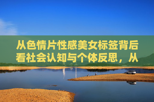 从色情片性感美女标签背后看社会认知与个体反思,从性感美女标签看色情片背后的社会认知与个体反思 从色情片性感美女标签背后看社会认知与个体反思,从性感美女标签看色情片背后的社会认知与个体反思