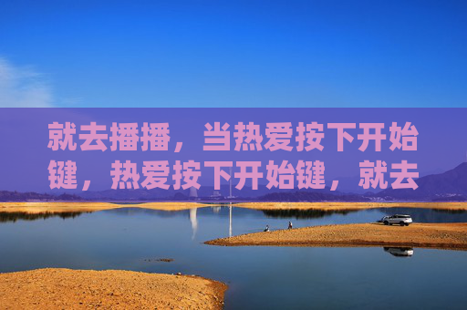 就去播播,当热爱按下开始键,热爱按下开始键,就去播播 就去播播,当热爱按下开始键,热爱按下开始键,就去播播