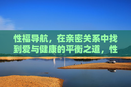 性福导航,在亲密关系中找到爱与健康的平衡之道,性福导航,亲密关系中爱与健康的平衡之道 性福导航,在亲密关系中找到爱与健康的平衡之道,性福导航,亲密关系中爱与健康的平衡之道