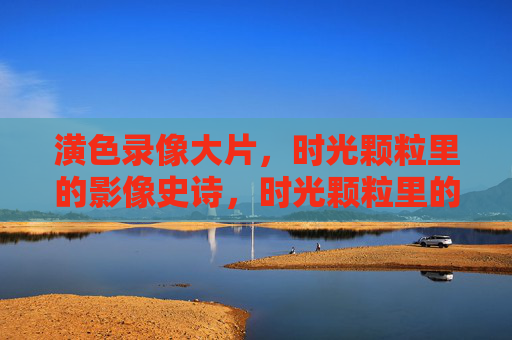 潢色录像大片,时光颗粒里的影像史诗,时光颗粒里的影像史诗 潢色录像大片,时光颗粒里的影像史诗,时光颗粒里的影像史诗
