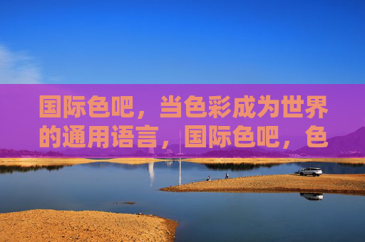 国际色吧,当色彩成为世界的通用语言,国际色吧,色彩,世界的通用语言 国际色吧,当色彩成为世界的通用语言,国际色吧,色彩,世界的通用语言