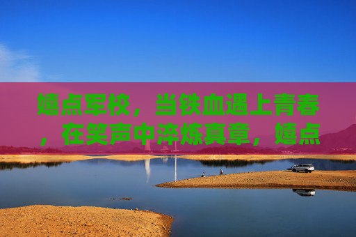 嬉点军校，当铁血遇上青春，在笑声中淬炼真章，嬉点军校，铁血青春的笑声淬炼