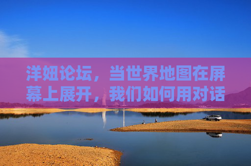 洋妞论坛,当世界地图在屏幕上展开,我们如何用对话编织文化纽带 洋妞论坛,当世界地图在屏幕上展开,我们如何用对话编织文化纽带