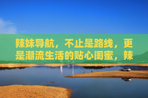 辣妹导航，不止是路线，更是潮流生活的贴心闺蜜，辣妹导航，潮流生活的贴心闺蜜