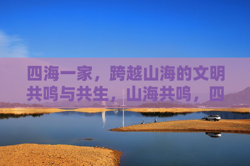 四海一家,跨越山海的文明共鸣与共生,山海共鸣,四海共生 四海一家,跨越山海的文明共鸣与共生,山海共鸣,四海共生