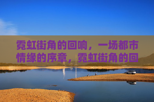 霓虹街角的回响,一场都市情缘的序章,霓虹街角的回响,都市情缘序章 霓虹街角的回响,一场都市情缘的序章,霓虹街角的回响,都市情缘序章