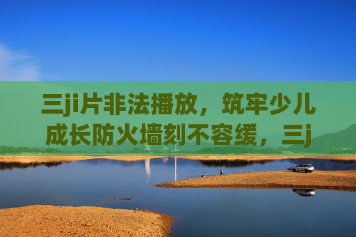 三ji片非法播放,筑牢少儿成长防火墙刻不容缓,三ji片非法播放,筑牢少儿成长防火墙刻不容缓 三ji片非法播放,筑牢少儿成长防火墙刻不容缓,三ji片非法播放,筑牢少儿成长防火墙刻不容缓