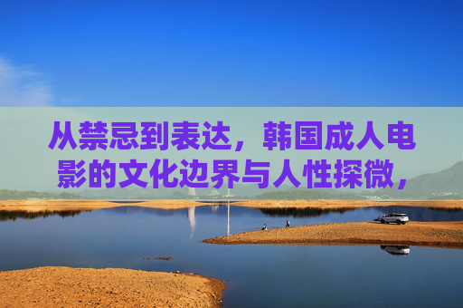 从禁忌到表达，韩国成人电影的文化边界与人性探微，从禁忌到表达，韩国成人电影的文化边界与人性